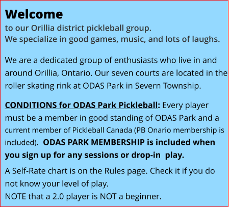 Welcome   to our Orillia district pickleball group.We specialize in good games, music, and lots of laughs. We are a dedicated group of enthusiasts who live in and around Orillia, Ontario. Our seven courts are located in the roller skating rink at ODAS Park in Severn Township. CONDITIONS for ODAS Park Pickleball: Every player must be a member in good standing of ODAS Park and a current member of Pickleball Canada (PB Onario membership is included).  ODAS PARK MEMBERSHIP is included when you sign up for any sessions or drop-in  play.  A Self-Rate chart is on the Rules page. Check it if you do not know your level of play.    NOTE that a 2.0 player is NOT a beginner.