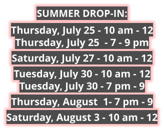 SUMMER DROP-IN: Thursday, July 25 - 10 am - 12Thursday, July 25  - 7 - 9 pm Saturday, July 27 - 10 am - 12 Tuesday, July 30 - 10 am - 12Tuesday, July 30 - 7 pm - 9 Thursday, August  1- 7 pm - 9 Saturday, August 3 - 10 am - 12 
